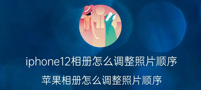 iphone12相册怎么调整照片顺序 苹果相册怎么调整照片顺序？